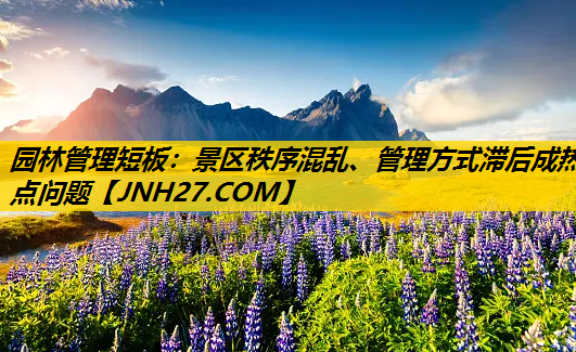 园林管理短板：景区秩序混乱、管理方式滞后成热点问题