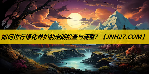 如何进行绿化养护的定期检查与调整？
