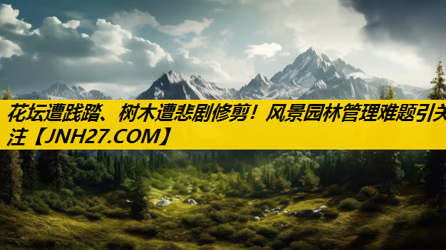 花坛遭践踏、树木遭悲剧修剪！风景园林管理难题引关注